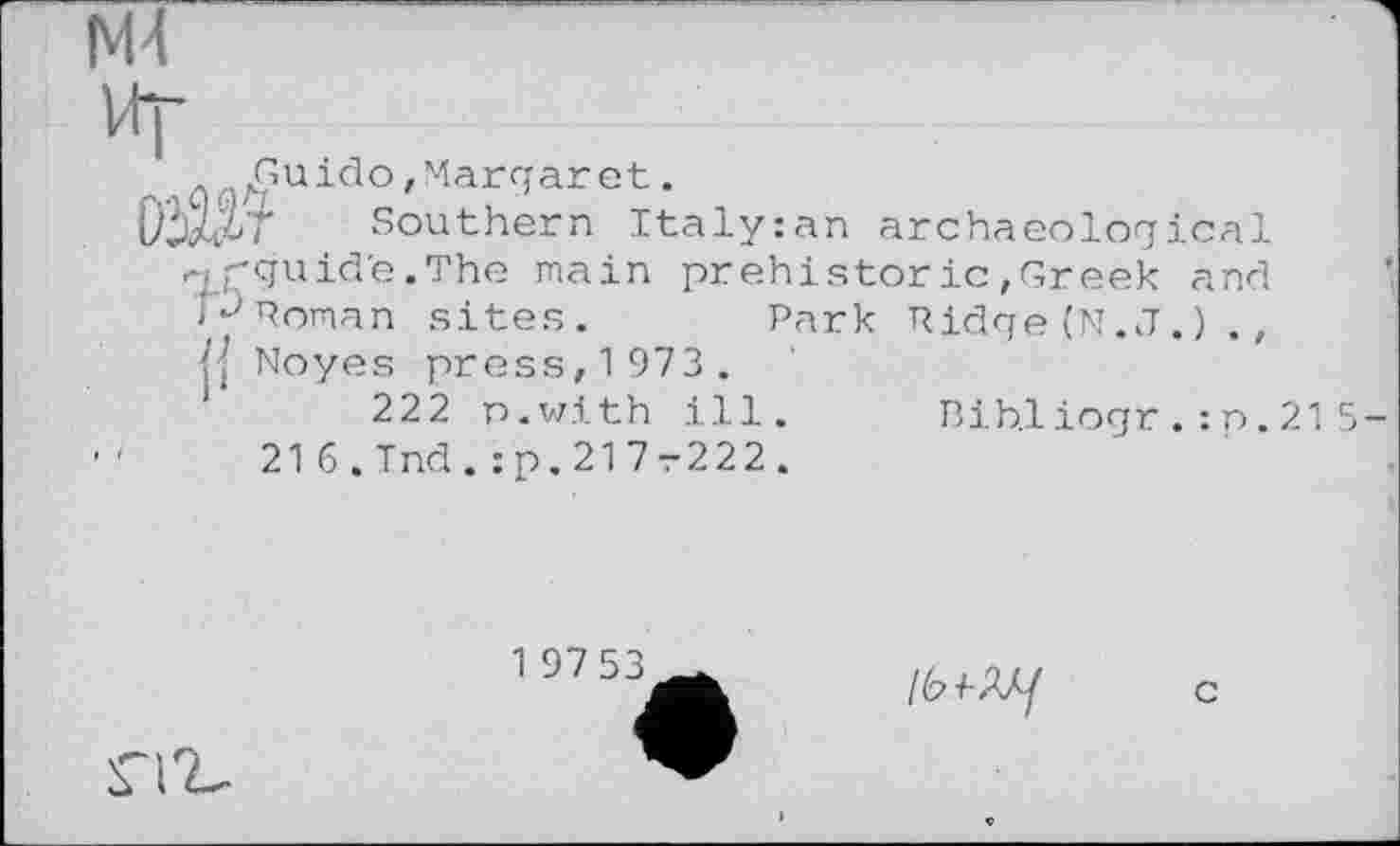 ﻿N4
Vt|-
Guido,Margaret.
DiXi/ Southern Italy:an
archaeological
-і pguid'e.The main prehistoric,Greek and NPoman sites.	Park Ridge (N.J.) .,
Noyes press, 1 973 .
222 n.with ill. Bib.liogr . : n. 21 5 216.Ind.:p.217r222.
1 9753
lb 1-М/
c
гіг-